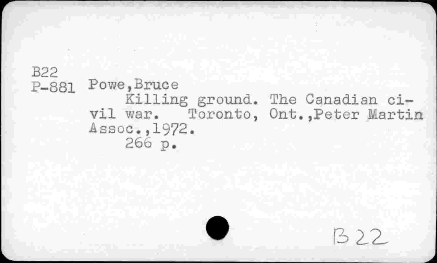 ﻿B22
P-881 Powe,Bruce
Killing ground. The Canadian civil war. Toronto, Ont.,Peter Martin Assoc.,1972.
266 p.
I3 2.Z